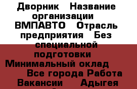 Дворник › Название организации ­ ВМПАВТО › Отрасль предприятия ­ Без специальной подготовки › Минимальный оклад ­ 20 000 - Все города Работа » Вакансии   . Адыгея респ.,Адыгейск г.